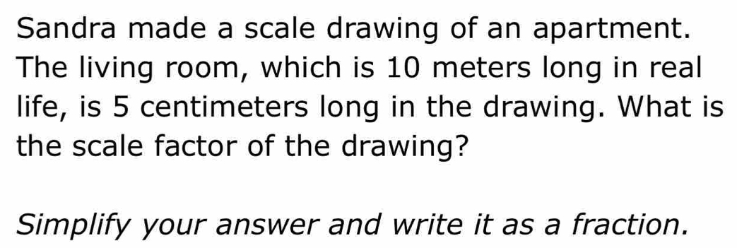 Sandra made a scale drawing of an apartment. 
The living room, which is 10 meters long in real 
life, is 5 centimeters long in the drawing. What is 
the scale factor of the drawing? 
Simplify your answer and write it as a fraction.