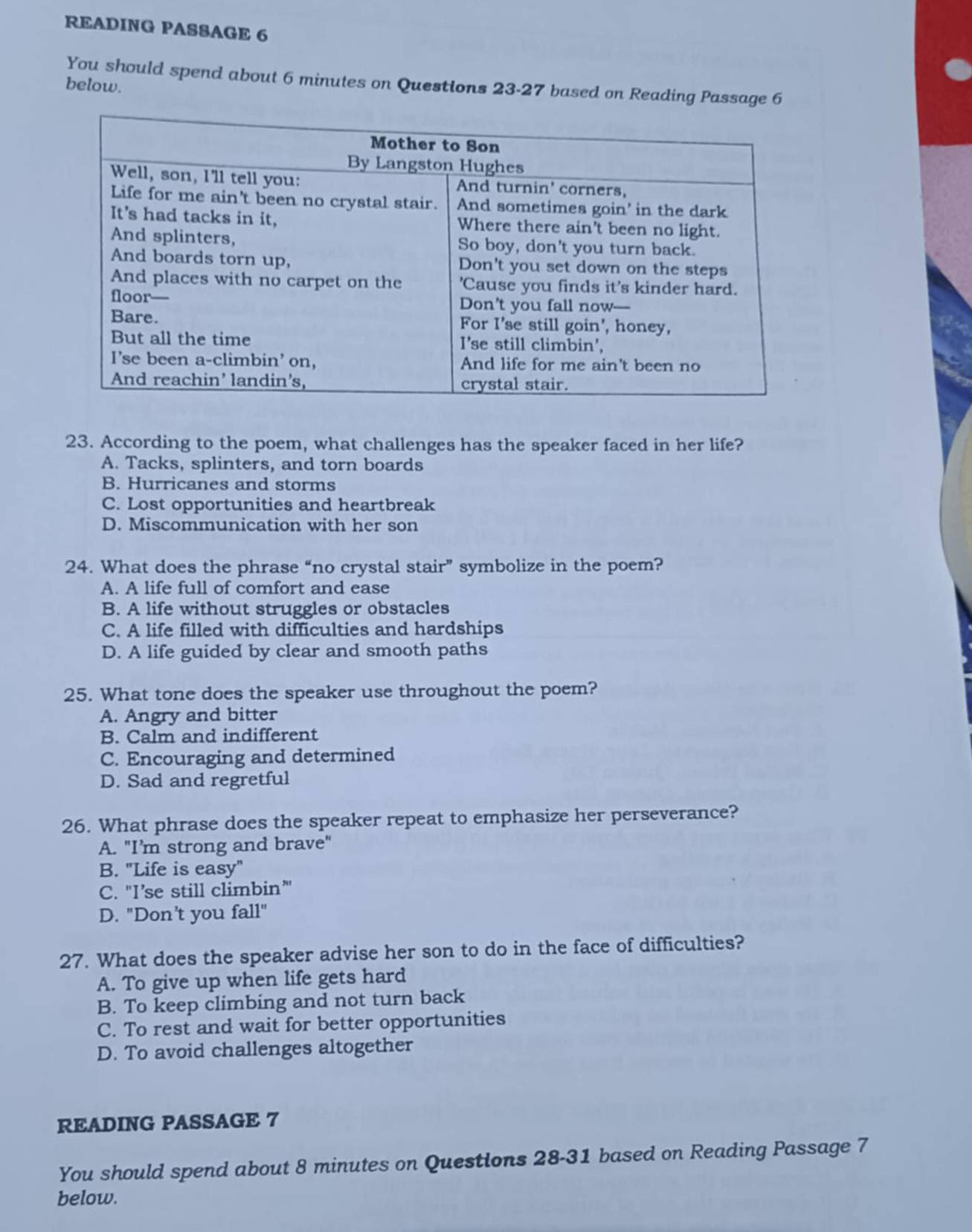 READING PASSAGE 6
You should spend about 6 minutes on Questions 23-27 based on Reading Passage 6
below.
23. According to the poem, what challenges has the speaker faced in her life?
A. Tacks, splinters, and torn boards
B. Hurricanes and storms
C. Lost opportunities and heartbreak
D. Miscommunication with her son
24. What does the phrase “no crystal stair” symbolize in the poem?
A. A life full of comfort and ease
B. A life without struggles or obstacles
C. A life filled with difficulties and hardships
D. A life guided by clear and smooth paths
25. What tone does the speaker use throughout the poem?
A. Angry and bitter
B. Calm and indifferent
C. Encouraging and determined
D. Sad and regretful
26. What phrase does the speaker repeat to emphasize her perseverance?
A. "I’m strong and brave"
B. "Life is easy"
C. "I’se still climbin”
D. "Don't you fall"
27. What does the speaker advise her son to do in the face of difficulties?
A. To give up when life gets hard
B. To keep climbing and not turn back
C. To rest and wait for better opportunities
D. To avoid challenges altogether
READING PASSAGE 7
You should spend about 8 minutes on Questions 28-31 based on Reading Passage 7
below.