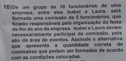 16)De um grupo de 10 funcionários de uma 
empresa, entre eles Isabel e Laura, será 
formada uma comissão de 5 funcionários, que 
ficarão responsáveis pela organização da festa 
de fim de ano da empresa. Isabel e Laura devem 
necessariamente participar da comissão, pois 
são da área de eventos. Assinale a alternativa 
que apresenta a quantidade correta de 
comissões que podem ser formadas de acordo 
com as condições colocadas.