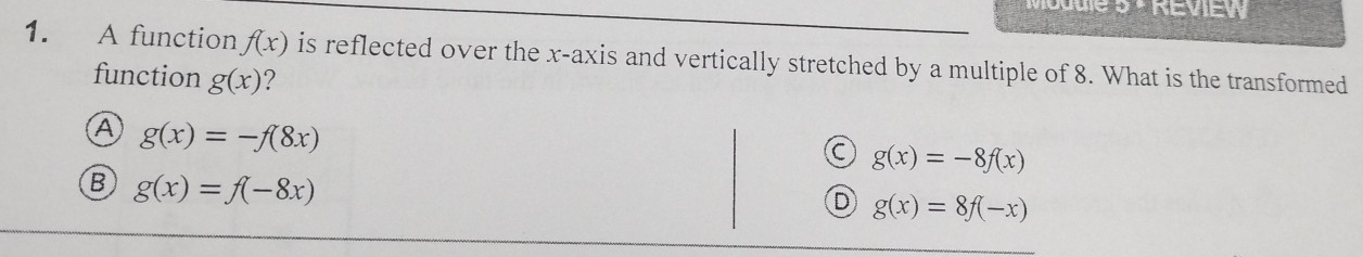 A function f(x) is reflected over the x-axis and vertically stretched by a multiple of 8. What is the transformed
function g(x) ?
A g(x)=-f(8x)
C g(x)=-8f(x)
B g(x)=f(-8x)
D g(x)=8f(-x)