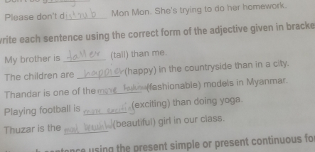 Please don't d _Mon Mon. She's trying to do her homework. 
write each sentence using the correct form of the adjective given in bracke 
My brother is _(tall) than me. 
The children are _ (happy) in the countryside than in a city. 
Thandar is one of the_ (fashionable) models in Myanmar. 
Playing football is _(exciting) than doing yoga. 
Thuzar is the _(beautiful) girl in our class. 
ance u sing the present simple or present continuous fo