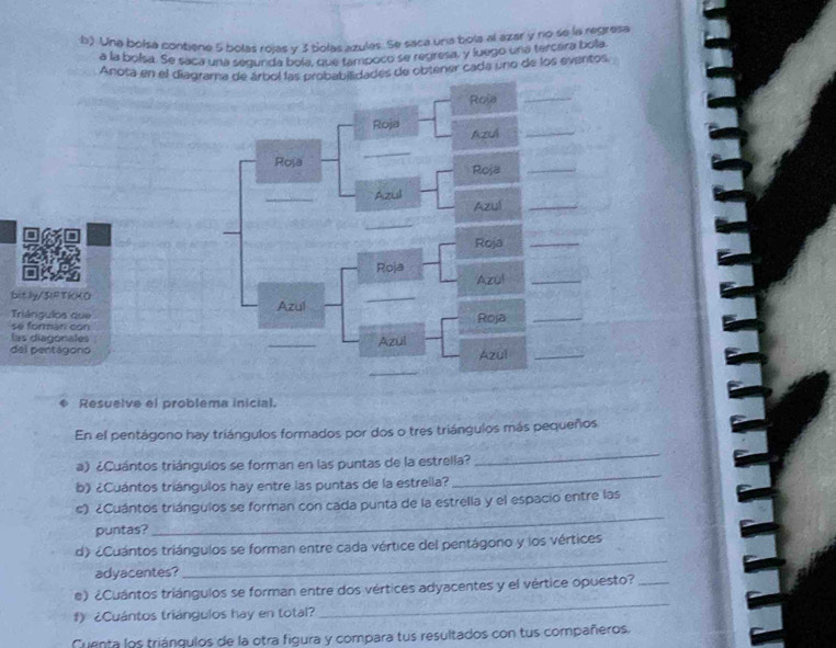 Una bolsa contiene 5 bolas roías v 3 bolas azulas. Se saca una bola al azar y no se la regresa 
a la bolsa. Se saca una segunda bole, que tampoco se regresa, y luego una tercera bola 
Anota en el diagades de obtener cada uno de los eventos. 
bit ly/3IFTKKO 
Triángulos que 
se formari con 
las diagonales 
del pentágono 
Resuelve el problema inicial. 
En el pentágono hay triángulos formados por dos o tres triángulos más pequeños 
_ 
a) ¿Cuántos triángulos se forman en las puntas de la estrella? 
_ 
b》 ¿Cuántos triángulos hay entre las puntas de la estrella? 
c) ¿Cuántos triángulos se forman con cada punta de la estrella y el espacio entre las 
puntas? 
_ 
d) ¿Cuántos triángulos se forman entre cada vértice del pentágono y los vértices 
adyacentes? 
_ 
_ 
e) ¿Cuántos triángulos se forman entre dos vértices adyacentes y el vértice opuesto?_ 
f) ¿Cuántos triángulos hay en total? 
Cuenta los triánqulos de la otra figura y compara tus resultados con tus compañeros.