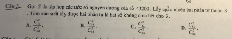 Gọi S là tập hợp các ước số nguyên dương của số 43200. Lấy ngẫu nhiên hai phần tử thuộc S
. Tính xác suất lấy được hai phần tử là hai số không chia hết cho 3.
A. frac (C_21)^2(C_84)^2. frac (C_14)^2(C_84)^2. frac (C_12)^2(C_84)^2. frac (C_18)^2(C_84)^2. 
B.
C.
D.