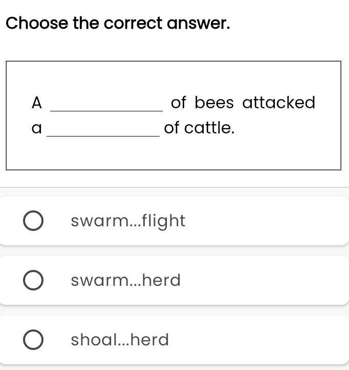 Choose the correct answer.
_
A of bees attacked .
_
a of cattle.
swarm...flight
swarm...herd
shoal...herd