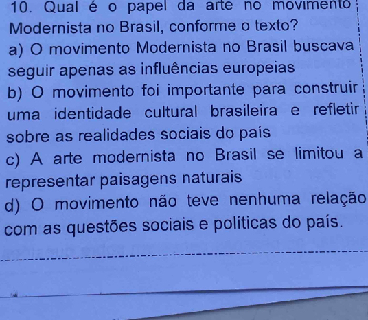 Qual é o papel da arte no movimento
Modernista no Brasil, conforme o texto?
a) O movimento Modernista no Brasil buscava
seguir apenas as influências europeias
b) O movimento foi importante para construir
uma identidade cultural brasileira e refletir
sobre as realidades sociais do país
c) A arte modernista no Brasil se limitou a
representar paisagens naturais
d) O movimento não teve nenhuma relação
com as questões sociais e políticas do país.