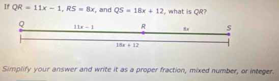 If QR=11x-1,RS=8x , and QS=18x+12 , what is QR?
Simplify your answer and write it as a proper fraction, mixed number, or integer.