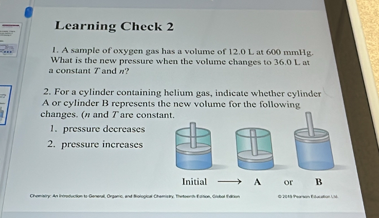 Learning Check 2 
1. A sample of oxygen gas has a volume of 12.0 L at 600 mmHg. 
What is the new pressure when the volume changes to 36.0 L at 
a constant T andn? 
2. For a cylinder containing helium gas, indicate whether cylinder 
A or cylinder B represents the new volume for the following 
changes. (n and T are constant. 
1. pressure decreases 
2. pressure increases 
Initial A or B 
Chemistry: An Introduction to General, Organic, and Biological Chemistry, Thirteenth Edition, Global Edition © 2019 Pearson Education Ltd