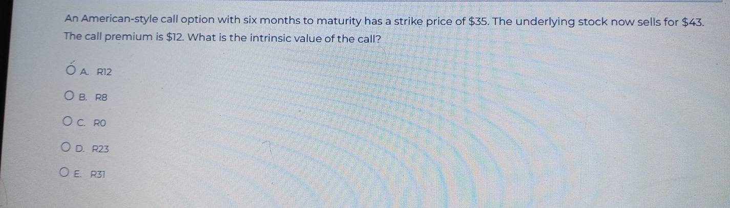 An American-style call option with six months to maturity has a strike price of $35. The underlying stock now sells for $43.
The call premium is $12. What is the intrinsic value of the call?
A. R12
B. R8
C. RO
D. R23
E. R31