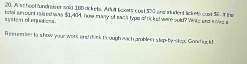 A school fundraiser sold 180 tickets. Adult tickets cost $10 and student tickets cost $6. If the 
total amount raised was $1,404, how many of each type of ticket were sold? Write and solve a 
system of equations. 
Remember to show your work and think through each problem step-by-step. Good luck!