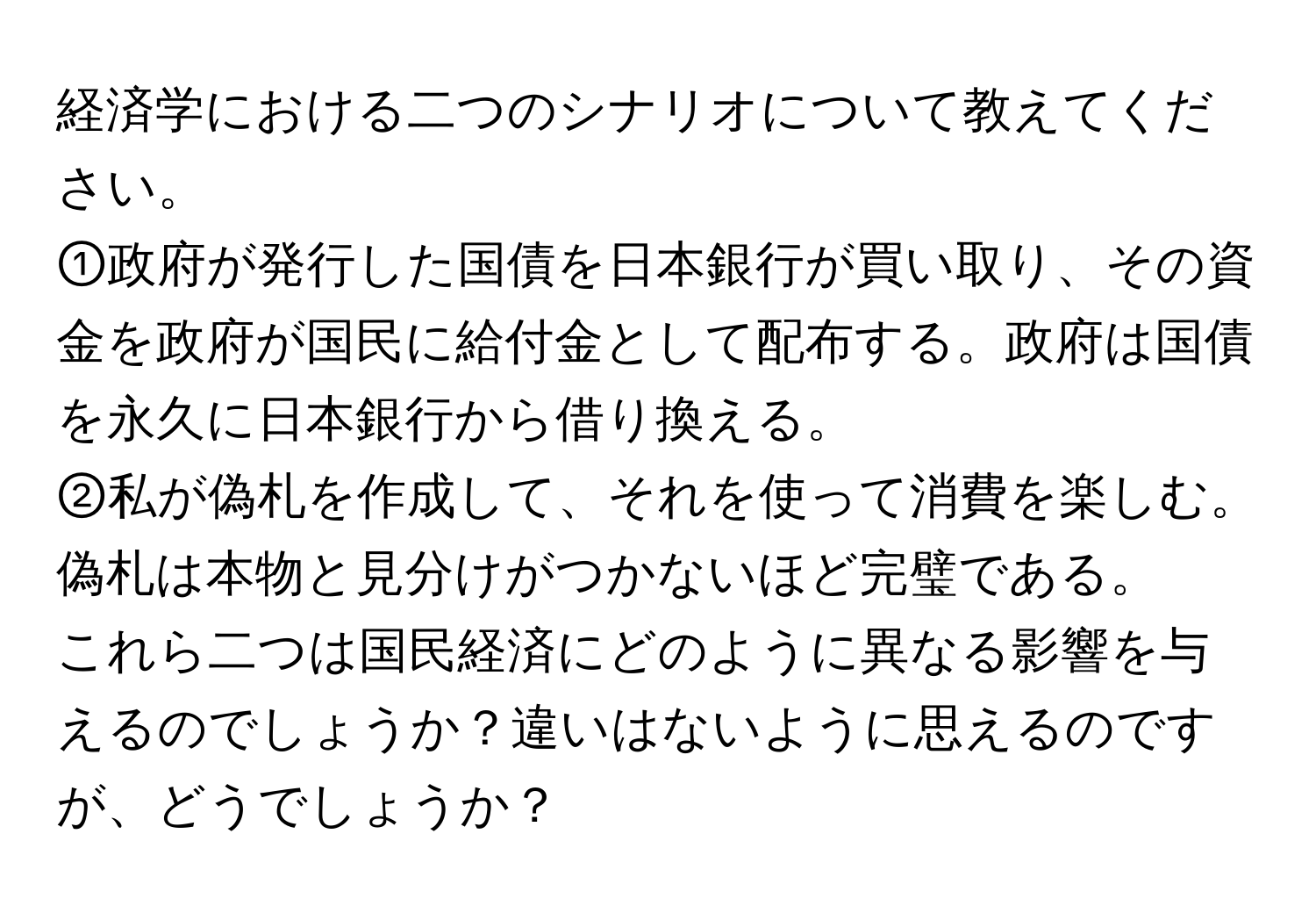 経済学における二つのシナリオについて教えてください。  
①政府が発行した国債を日本銀行が買い取り、その資金を政府が国民に給付金として配布する。政府は国債を永久に日本銀行から借り換える。  
②私が偽札を作成して、それを使って消費を楽しむ。偽札は本物と見分けがつかないほど完璧である。  
これら二つは国民経済にどのように異なる影響を与えるのでしょうか？違いはないように思えるのですが、どうでしょうか？