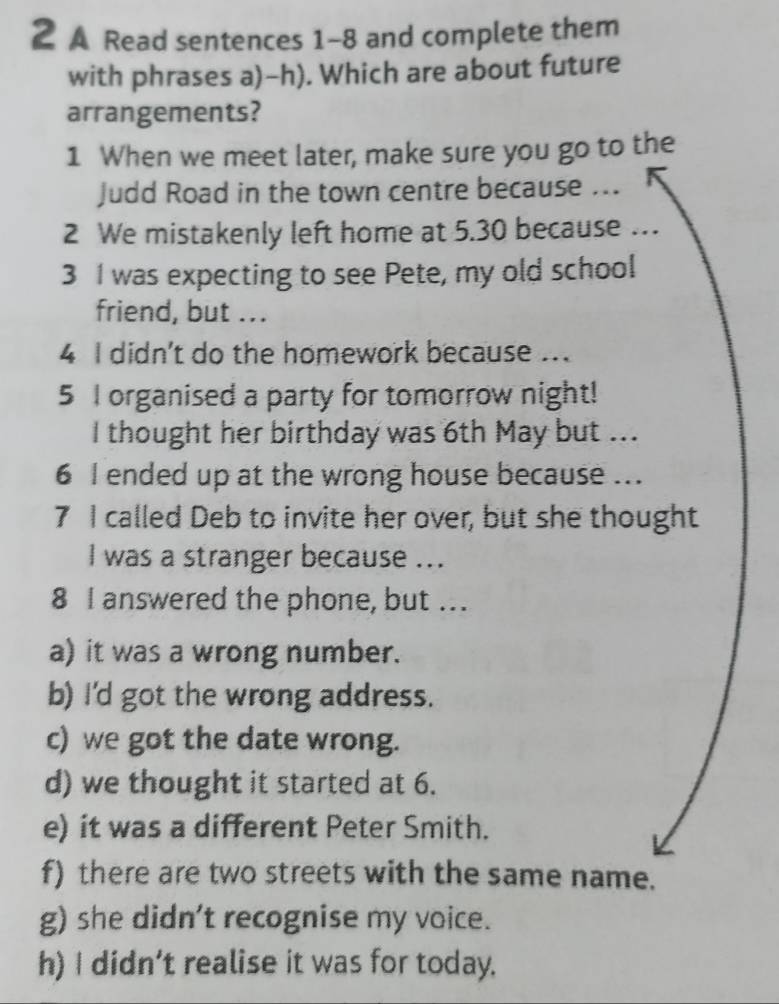 A Read sentences 1-8 and complete them 
with phrases a)-h). Which are about future 
arrangements? 
1 When we meet later, make sure you go to the 
Judd Road in the town centre because ... 
2 We mistakenly left home at 5.30 because .. 
3 I was expecting to see Pete, my old school 
friend, but ... 
4 I didn't do the homework because .. 
5 I organised a party for tomorrow night! 
I thought her birthday was 6th May but ... 
6 I ended up at the wrong house because ... 
7 I called Deb to invite her over, but she thought 
I was a stranger because ... 
8 I answered the phone, but .. 
a) it was a wrong number. 
b) I'd got the wrong address. 
c) we got the date wrong. 
d) we thought it started at 6. 
e) it was a different Peter Smith. 
f) there are two streets with the same name. 
g) she didn't recognise my voice. 
h) I didn’t realise it was for today.