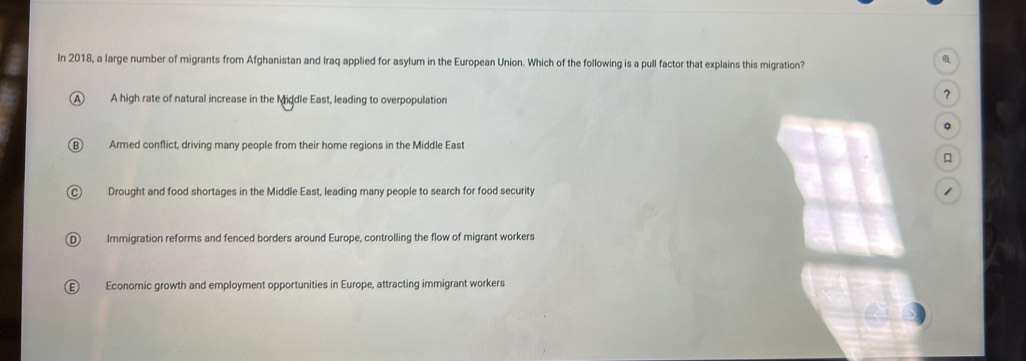 In 2018, a large number of migrants from Afghanistan and Iraq applied for asylum in the European Union. Which of the following is a pull factor that explains this migration?
Q
A A high rate of natural increase in the Middle East, leading to overpopulation
?
。
Armed conflict, driving many people from their home regions in the Middle East

Drought and food shortages in the Middle East, leading many people to search for food security 1
Immigration reforms and fenced borders around Europe, controlling the flow of migrant workers
Economic growth and employment opportunities in Europe, attracting immigrant workers