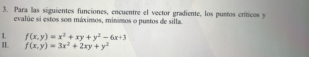 Para las siguientes funciones, encuentre el vector gradiente, los puntos críticos y
evalúe si estos son máximos, mínimos o puntos de silla.
I. f(x,y)=x^2+xy+y^2-6x+3
II. f(x,y)=3x^2+2xy+y^2