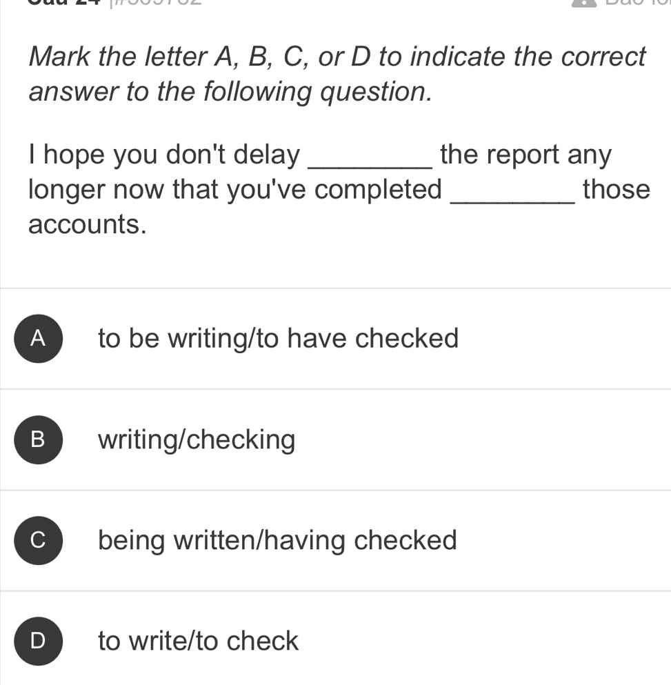 Mark the letter A, B, C, or D to indicate the correct
answer to the following question.
I hope you don't delay _the report any
longer now that you've completed _those
accounts.
A ) to be writing/to have checked
B writing/checking
C being written/having checked
D to write/to check