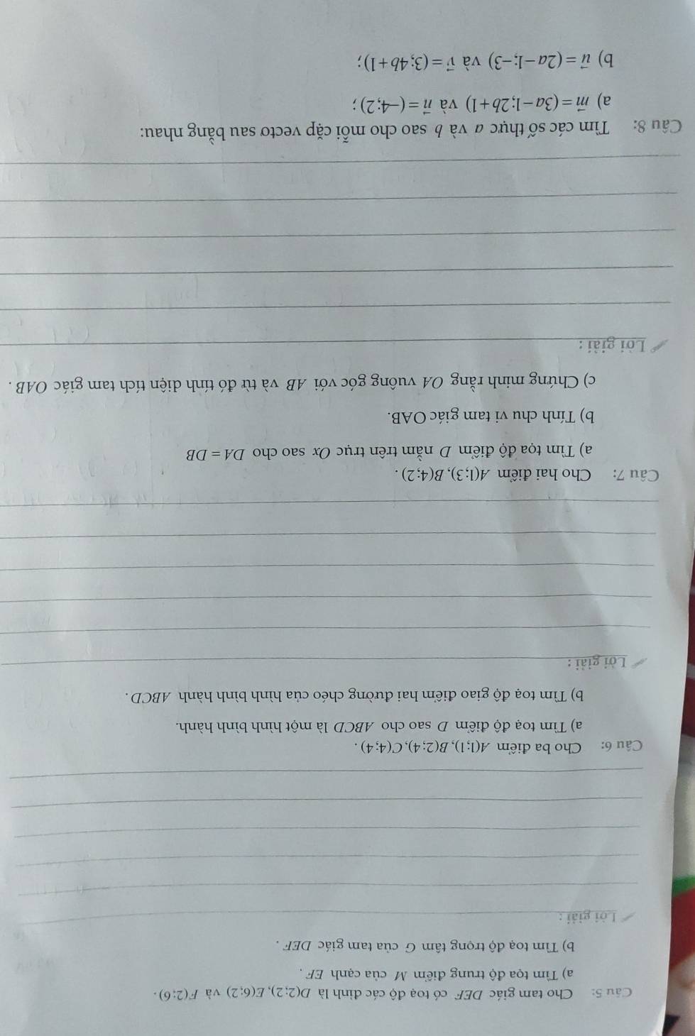 Cu 5: Cho tam giác DEF có toạ độ các đỉnh là D(2;2), E(6;2) và F(2:6). 
a) Tìm tọa độ trung điểm M của cạnh EF , 
b) Tìm toạ độ trọng tâm G của tam giác DEF. 
Lời giải : 
_ 
_ 
_ 
_ 
_ 
_ 
Câu 6: Cho ba điểm A(1;1), B(2;4), C(4;4). 
a) Tìm toạ độ điểm D sao cho ABCD là một hình bình hành. 
b) Tìm toạ độ giao điểm hai đường chéo của hình bình hành ABCD. 
Lời giải :_ 
_ 
_ 
_ 
_ 
_ 
Câu 7: Cho hai điểm A(1;3), B(4;2). 
a) Tìm tọa độ điểm D nằm trên trục Ox sao cho DA=DB
b) Tính chu vi tam giác OAB. 
c) Chứng minh rằng OA vuông góc với AB và từ đó tính diện tích tam giác OAB. 
Lời giải :_ 
_ 
_ 
_ 
_ 
_ 
Câu 8: Tìm các số thực # và b sao cho mỗi cặp vectơ sau bằng nhau: 
a) vector m=(3a-1;2b+1) và vector n=(-4;2)
b) vector u=(2a-1;-3) và vector v=(3;4b+1)