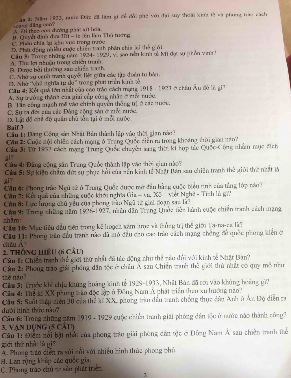 ầu 2: Năm 1933, nước Đức đã làm gì đề đối phó với đại suy thoái kinh tế và phong trào cách
mạng dâng cao?
A. Đi theo con đường phát xít hóa.
B. Quyết định đưa Hít - le lên làm Thủ tướng.
C. Phân chia lại khu vực trong nước.
D. Phát động nhiều cuộc chiến tranh phân chia lại thế giới.
Câu 3: Trong những năm 1924- 1929, vì sao nền kinh tế Mĩ đạt sự phồn vinh?
A. Thu lợi nhuận trong chiến tranh.
B. Được bồi thường sau chiến tranh.
C. Nhờ sự cạnh tranh quyết liệt giữa các tập đoàn tư bản.
D. Nhờ “chủ nghĩa tự do” trong phát triển kinh tế.
Câu 4: Kết quả lớn nhất của cao trào cách mạng 1918 - 1923 ở châu Âu đó là gì?
A. Sự trưởng thành của giai cấp công nhân ở mỗi nước.
B. Tấn công mạnh mẽ vào chính quyền thống trị ở các nước.
C. Sự ra đời của các Đảng cộng sản ở mỗi nước.
D. Lật đổ chế độ quân chủ tồn tại ở mỗi nước.
Baif 3
Câu 1: Đảng Cộng sản Nhật Bản thành lập vào thời gian nào?
Câu 2: Cuộc nội chiến cách mạng ở Trung Quốc diễn ra trong khoảng thời gian nào?
Câu 3: Từ 1937 cách mạng Trung Quốc chuyển sang thời kì hợp tác Quốc-Cộng nhằm mục đích
gì?
Câu 4: Đảng cộng sản Trung Quốc thành lập vào thời gian nào?
Câu 5: Sự kiện chấm dứt sự phục hồi của nền kinh tế Nhật Bản sau chiến tranh thế giới thứ nhất là
gì?
Câu 6: Phong trào Ngũ tứ ở Trung Quốc được mở đầu bằng cuộc biểu tình của tầng lớp nào?
Câu 7: Kết quả của những cuộc khởi nghĩa Gia - va, Xô - viết Nghệ - Tĩnh là gì?
Câu 8: Lực lượng chủ yếu của phong trào Ngũ tứ giai đoạn sau là?
Câu 9: Trong những năm 1926-1927, nhân dân Trung Quốc tiến hành cuộc chiến tranh cách mạng
nhằm:
Câu 10: Mục tiêu đầu tiên trong kế hoạch xâm lược và thống trị thế giới Ta-na-ca là?
Câu 11: Phong trào đấu tranh nào đã mở đầu cho cao trào cách mạng chống đế quốc phong kiến ở
châu Á?
2. THÔNG HIÊU (6 CÂU)
Câu 1: Chiến tranh thế giới thứ nhất đã tác động như thế nào đối với kinh tế Nhật Bản?
Câu 2: Phong trào giải phóng dân tộc ở châu Á sau Chiến tranh thế giới thứ nhất có quy mô như
thế nào?
Câu 3: Trước khi chịu khủng hoảng kinh tế 1929-1933, Nhật Bản đã rơi vào khủng hoảng gì?
Câu 4: Thế kỉ XX phong trào độc lập ở Đông Nam Á phát triển theo xu hướng nào?
Câu 5: Suốt thập niên 30 của thế kỉ XX, phong trào đấu tranh chống thực dân Anh ở Ấn Độ diễn ra
dưới hình thức nào?
Câu 6: Trong những năm 1919 - 1929 cuộc chiến tranh giải phóng dân tộc ở nước nào thành công?
3. VậN DUNG (5 CÂU)
Câu 1: Điểm nổi bật nhất của phong trào giải phóng dân tộc ở Đông Nam Á sau chiến tranh thế
giới thứ nhất là gì?
A. Phong trào diễn ra sôi nổi với nhiều hình thức phong phú.
B. Lan rộng khắp các quốc gia.
C. Phong trào chủ tư sản phát triển.
3