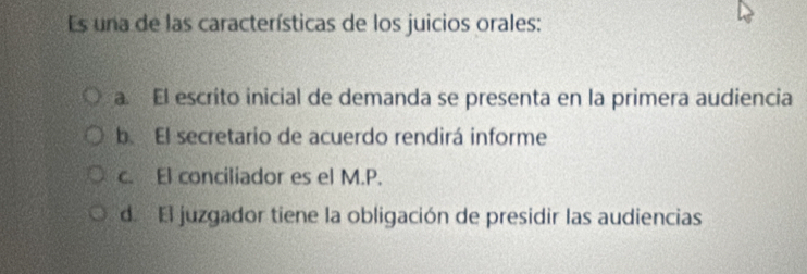 Es una de las características de los juicios orales:
a. El escrito inicial de demanda se presenta en la primera audiencia
b. El secretario de acuerdo rendirá informe
c. El conciliador es el M.P.
d. El juzgador tiene la obligación de presidir las audiencias