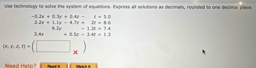 Use technology to solve the system of equations. Express all solutions as decimals, rounded to one decimal place.
-0.2x+0.3y+0.4z-t=5.0
2.2x+1.1y-4.7z+2t=8.6
9.2y -1.3t=7.4
3.4x+0.5z-3.4t=1.3
(x,y,z,t)=(□ _* )
Need Help? Read It Watch It