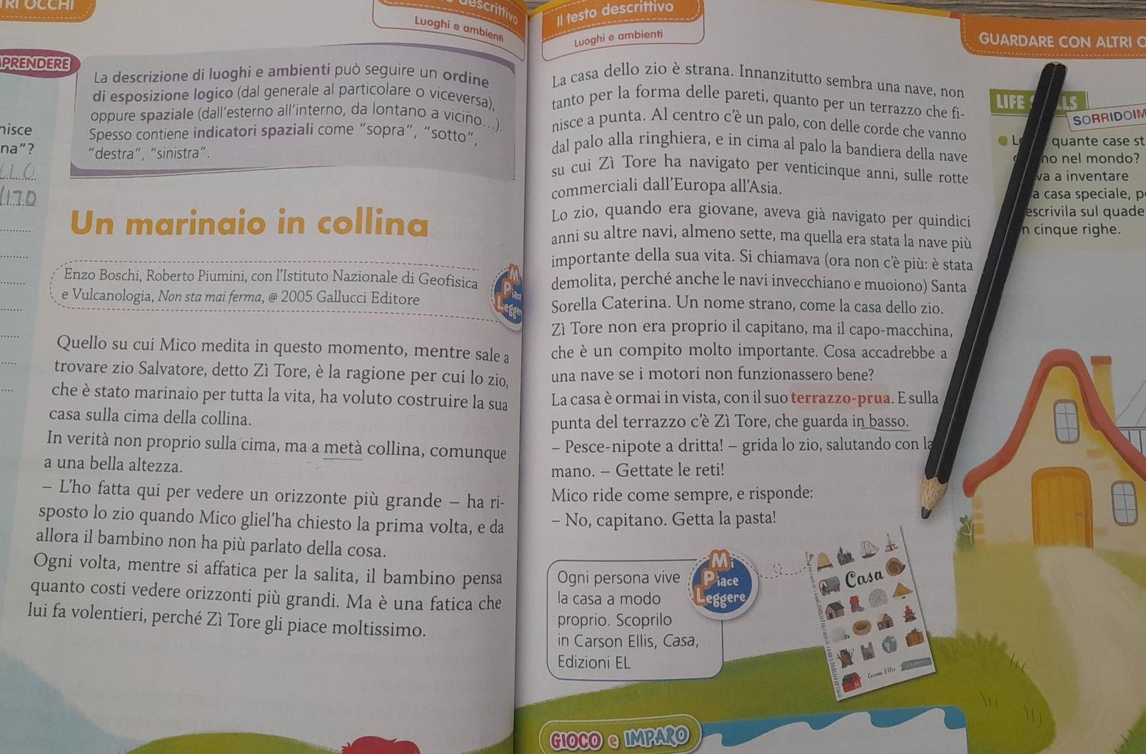 RTOCCHI
descrittive Il testo descrittivo
Luoghi e ambienti
Luoghi e ambienti
GUARDARE CON ALTRI 
PRENDERE
La descrizione di luoghi e ambienti può seguire un ordine La casa dello zio è strana. Innanzitutto sembra una nave, non
di esposizione logico (dal generale al particolare o viceversa). tanto per la forma delle pareti, quanto per un terrazzo che fi- LIFE LS
SORRIDOIM
oppure spaziale (dall’esterno all’interno, da lontano a vicino...) nisce a punta. Al centro cè un palo, con delle corde che vanno ● L
nisce Spesso contiene indicatori spaziali come “sopra”, “sotto”, dal palo alla ringhiera, e in cima al palo la bandiera della nave no nel mondo?
na"? "destra", “sinistra". quante case st
_
su cui Zì Tore ha navigato per venticinque anni, sulle rotte a a inventare
commerciali dall’Europa all’Asia.
a casa speciale, p
_
Lo zio, quando era giovane, aveva già navigato per quindici escrivila sul quade
_
Un marinaio in collina anni su altre navi, almeno sette, ma quella era stata la nave più n cinque righe.
importante della sua vita. Si chiamava (ora non cè più: è stata
Enzo Boschi, Roberto Piumini, con l’Istituto Nazionale di Geofisica demolita, perché anche le navi invecchiano e muoiono) Santa
e Vulcanologia, Non sta mai ferma, @ 2005 Gallucci Editore Sorella Caterina. Un nome strano, come la casa dello zio.
Zì Tore non era proprio il capitano, ma il capo-macchina,
Quello su cui Mico medita in questo momento, mentre sale a che è un compito molto importante. Cosa accadrebbe a
trovare zio Salvatore, detto Zì Tore, è la ragione per cui lo zio, una nave se i motori non funzionassero bene?
che è stato marinaio per tutta la vita, ha voluto costruire la sua La casa è ormai in vista, con il suo terrazzo-prua. E sulla
casa sulla cima della collina.
punta del terrazzo cêè Zì Tore, che guarda in basso.
In verità non proprio sulla cima, ma a metà collina, comunque - Pesce-nipote a dritta! - grida lo zio, salutando con la
a una bella altezza.
mano. - Gettate le reti!
- L'ho fatta qui per vedere un orizzonte più grande - ha ri- Mico ride come sempre, e risponde:
sposto lo zio quando Mico gliel’ha chiesto la prima volta, e da - No, capitano. Getta la pasta!
allora il bambino non ha più parlato della cosa.
Ogni volta, mentre si affatica per la salita, il bambino pensa Ogni persona vive Piace
Casa
quanto costi vedere orizzonti più grandi. Ma è una fatica che la casa a modo eggere
lui fa volentieri, perché Zì Tore gli piace moltissimo.
proprio. Scoprilo
in Carson Ellis, Casa,
Edizioni EL
GIOCO &IMPARO