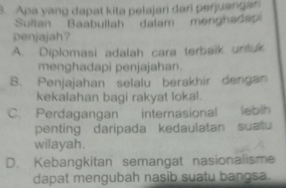 Apa yang dapat kita pelajari dari perjuangan
Sultan Baabullah dalam menghada
penjajah?
A. Diplomasi adalah cara terbalk untuk
menghadapi penjajahan.
B. Penjajahan selalu berakhir dengan
kekalahan bagi rakyat lokal.
C. Perdagangan internasional lebih
penting daripada kedaulatan suatu
wilayah.
D. Kebangkitan semangat nasionalisme
dapat mengubah nasib suatu bangsa.