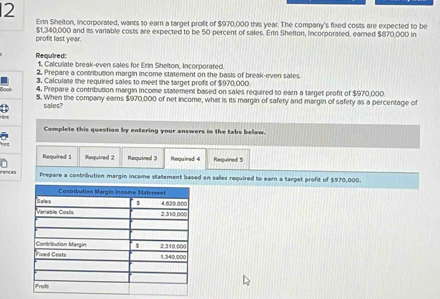 Erin Shelton, Incorporated, wants to earn a target profit of $970,000 this year. The company's fixed costs are expected to be
$1,340,000 and its variable costs are expected to be 50 percent of sales. Erin Shelton, incorporated, earned $870,000 in 
profit last year. 
Required: 
1. Calculate break-even sales for Erin Shelton, Incorporated. 
2. Prepare a contribution margin income statement on the basis of break-even sales. 
3. Calculate the required sales to meet the target profit of $970,000. 
Book 4. Prepare a contribution margin income statement based on sales required to earn a target profit of $970,000. 
5. When the company earns $970,000 of net income, what is its margin of safety and margin of safety as a percentage of 
sales? 
Hint 
Complete this question by entering your answers in the tabs below. 
Print 
Required 1 Required 2 Required 3 Required 4 Required 5
rences Prepare a contribution margin income statement based on sales required to earn a target profit of $970,000.