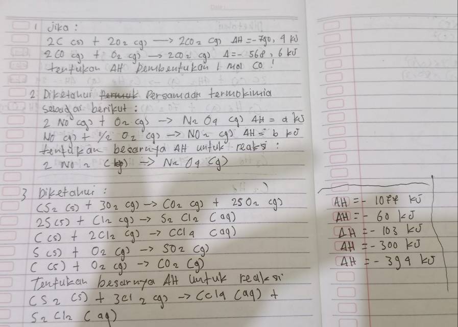 jika:
2C(s)+2O_2(g)to 2CO_2(g)Delta H=-790.4kJ
2CO(g)+O_2(g)to 2CO_2(g)Delta =-568.6k
tentulan Al pemibentukan I Mol co. 
2 Diketahui Persamaan termokimid 
selood ai berikut :
2NO^-(g)+O_2(g)to N_2O_4 (9 ) 4H=d ks
NO(g)+1/2O_2(g)to NO_2(g) 4H=b KO 
tentakan beearuya Al unful reals: 
2 NO z (ky) to NaO4(g)
3 biketahui :
CS_2(s)+3O_2(g)to CO_2(g)+2SO_2(g) AH=-10FFKJ
2S(5)+Cl_2(g)to S_2Cl_2(aq)
AH=-60kJ
(cs)+2Cl_2(g)to CCl_4Caq)
Delta H=-103kJ
S(s)+O_2(g)to SO_2(g)
AH=-300kJ
C(s)+O_2(g)to CO_2(g)
Delta H=-394kJ
Tenfukan besarnya Al Un -uk |cell
CS_2(s)+3Cl_2(g)to CCl9(aq)+
S_2cl_2(aq)