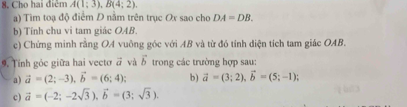 8, Cho hai điêm A(1;3), B(4;2). 
a) Tìm toạ độ điểm D nằm trên trục Ox sao cho DA=DB. 
b) Tính chu vi tam giác OAB. 
c) Chứng minh rằng OA vuông góc với AB và từ đó tính diện tích tam giác OAB. 
9. Tính góc giữa hai vecto vector a và vector b trong các trường hợp sau: 
a) vector a=(2;-3), vector b=(6;4); 
b) vector a=(3;2), vector b=(5;-1); 
c) vector a=(-2;-2sqrt(3)), vector b=(3;sqrt(3)).