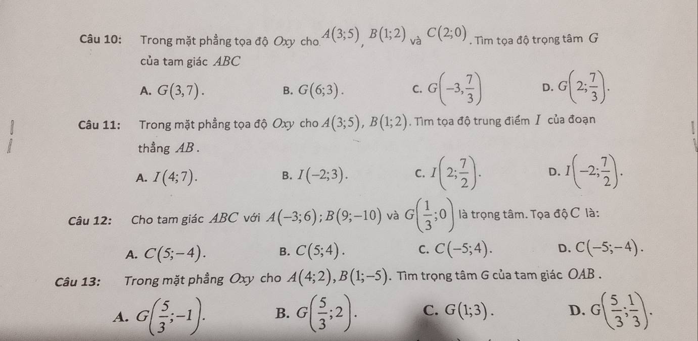 Trong mặt phẳng tọa độ Oxy cho. A(3;5), B(1;2) và C(2;0). Tìm tọa độ trọng tâm G
của tam giác ABC
A. G(3,7). B. G(6;3). C. G(-3, 7/3 ) G(2; 7/3 ). 
D.
Câu 11: Trong mặt phẳng tọa độ Oxy cho A(3;5), B(1;2). Tìm tọa độ trung điểm Ⅰ của đoạn
thẳng AB.
A. I(4;7). B. I(-2;3). C. I(2; 7/2 ). D. I(-2; 7/2 ). 
Câu 12: Cho tam giác ABC với A(-3;6); B(9;-10) và G( 1/3 ;0) là trọng tâm. Tọa độ C là:
A. C(5;-4). C(5;4). C. C(-5;4). C(-5;-4). 
B.
D.
Câu 13: Trong mặt phẳng Oxy cho A(4;2), B(1;-5). Tìm trọng tâm G của tam giác OAB.
A. G( 5/3 ;-1). G( 5/3 ;2). G(1;3). D. G( 5/3 ; 1/3 ). 
B.
C.