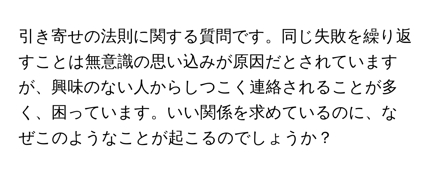 引き寄せの法則に関する質問です。同じ失敗を繰り返すことは無意識の思い込みが原因だとされていますが、興味のない人からしつこく連絡されることが多く、困っています。いい関係を求めているのに、なぜこのようなことが起こるのでしょうか？