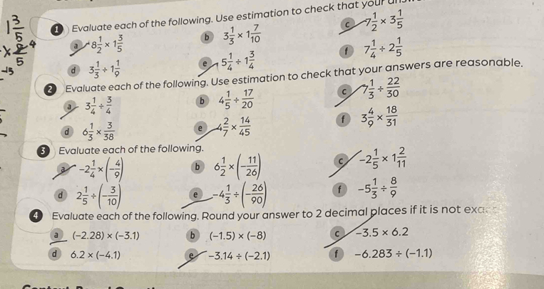 Evaluate each of the following. Use estimation to check that your ull. 
a 8 1/2 * 1 3/5 
b 3 1/3 * 1 7/10 
C -7 1/2 * 3 1/5 
d 3 1/3 / 1 1/9 
e 5 1/4 / 1 3/4 
f 7 1/4 / 2 1/5 
20 Evaluate each of the following. Use estimation to check that your answers are reasonable. 
a 3 1/4 /  3/4 
b 4 1/5 /  17/20 
C 7 1/3 /  22/30 
f 3 4/9 *  18/31 
d 6 1/3 *  3/38 
e  2/7 *  14/45 
3 Evaluate each of the following. 
a -2 1/4 * (- 4/9 ) b 6 1/2 * (- 11/26 )
C -2 1/5 * 1 2/11 
d 2 1/5 / (- 3/10 ) e -4 1/3 / (- 26/90 ) f -5 1/3 /  8/9 
Evaluate each of the following. Round your answer to 2 decimal places if it is not exac 
a (-2.28)* (-3.1) b (-1.5)* (-8) C -3.5* 6.2
d 6.2* (-4.1) e -3.14/ (-2.1) f -6.283/ (-1.1)