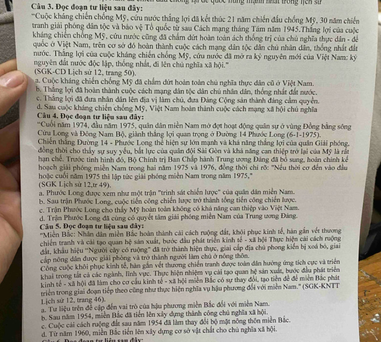 lại dc quốc năng mạnh nhất trong lcn sử 
Câu 3. Đọc đoạn tư liệu sau đây:
“Cuộc kháng chiến chống Mỹ, cứu nước thắng lợi đã kết thúc 21 năm chiến đấu chống Mỹ, 30 năm chiến
tranh giải phóng dân tộc và bảo vệ Tổ quốc từ sau Cách mạng tháng Tám năm 1945.Thắng lợi của cuộc
kháng chiến chống Mỹ, cứu nước cũng đã chấm dứt hoàn toàn ách thống trị của chủ nghĩa thực dân - để
quốc ở Việt Nam, trên cơ sở đó hoàn thành cuộc cách mạng dân tộc dân chủ nhân dân, thống nhất đất
hước. Thắng lợi của cuộc kháng chiến chống Mỹ, cứu nước đã mở ra kỷ nguyên mới của Việt Nam: kỷ
nguyên đất nước độc lập, thống nhất, đi lên chủ nghĩa xã hội."
(SGK-CD Lịch sử 12, trang 50).
a. Cuộc kháng chiến chống Mỹ đã chẩm dứt hoàn toàn chủ nghĩa thực dân cũ ở Việt Nam.
b. Thắng lợi đã hoàn thành cuộc cách mạng dân tộc dân chủ nhân dân, thống nhất đất nước.
c. Thắng lợi đã đưa nhân dân lên địa vị làm chủ, đưa Đảng Cộng sản thành đảng cầm quyền.
d. Sau cuộc kháng chiến chống Mỹ, Việt Nam hoàn thành cuộc cách mạng xã hội chủ nghĩa
Câu 4. Đọc đoạn tư liệu sau đây:
“Cuối năm 1974, đầu năm 1975, quân dân miền Nam mở đợt hoạt động quân sự ở vùng Đồng bằng sông
Cừu Long và Đông Nam Bộ, giành thắng lợi quan trọng ở Đường 14 Phước Long (6-1-1975).
Chiến thắng Đường 14 - Phước Long thể hiện sự lớn mạnh và khả năng thắng lợi của quân Giải phóng,
đồng thời cho thấy sự suy yếu, bắt lực của quân đội Sài Gòn và khả năng can thiệp trở lại của Mỹ là rất
hạn chế. Trước tình hình đó, Bộ Chính trị Ban Chấp hành Trung ương Đảng đã bồ sung, hoàn chỉnh kế
hoạch giải phóng miền Nam trong hai năm 1975 và 1976, đồng thời chỉ rõ: "Nếu thời cơ đến vào đầu
hoặc cuối năm 1975 thì lập tức giải phóng miền Nam trong năm 1975,"
(SGK Lịch sử 12,tr 49).
a. Phước Long được xem như một trận "trinh sát chiến lược" của quân dân miền Nam.
b. Sau trận Phước Long, cuộc tiến công chiến lược trở thành tổng tiến công chiến lược.
c. Trận Phước Long cho thấy Mỹ hoàn toàn không có khả năng can thiệp vào Việt Nam.
d. Trận Phước Long đã cùng có quyết tâm giải phóng miền Nam của Trung ương Đảng.
Câu 5. Đọc đoạn tư liệu sau đây:
''Miền Bắc: Nhân dân miền Bắc hoàn thành cải cách ruộng đất, khội phục kinh tế, hàn gắn vết thương
chiến tranh và cải tạo quan hệ sản xuất, bước đầu phát triển kinh tế - xã hội Thực hiện cải cách ruộng
đất, khẩu hiệu “Người cây có ruộng" đã trở thành hiện thực, giai cấp địa chủ phong kiến bị xoá bỏ, giai
cấp nông dân được giải phòng và trở thành người làm chủ ở nông thôn.
Cổng cuộc khôi phục kinh tế, hàn gắn vết thương chiến tranh được toàn dân hưởng ứng tích cực và triển
khai trong tất cả các ngành, lĩnh vực. Thực hiện nhiệm vụ cải tạo quan hệ sản xuất, bước đầu phát triển
kinh tế - xã hội đã làm cho cơ cấu kinh tế - xã hội miền Bắc có sự thay đổi, tạo tiền đề để miền Bắc phát
triển trong giai đoạn tiếp theo cũng như thực hiện nghĩa vụ hậu phương đối với miền Nam.'' (SGK-KNTT
Lịch sử 12, trang 46).
a. Tư liệu trên đề cập đến vai trò của hậu phương miền Bắc đối với miền Nam,
b. Sau năm 1954, miền Bắc đã tiến lên xây dựng thành công chủ nghĩa xã hội.
c. Cuộc cải cách ruộng đất sau năm 1954 đã làm thay đổi bộ mặt nông thôn miền Bắc.
d. Từ năm 1960, miền Bắc tiến lên xây dựng cơ sở vật chất cho chủ nghĩa xã hội.
đoạn tự liêu sau đây: