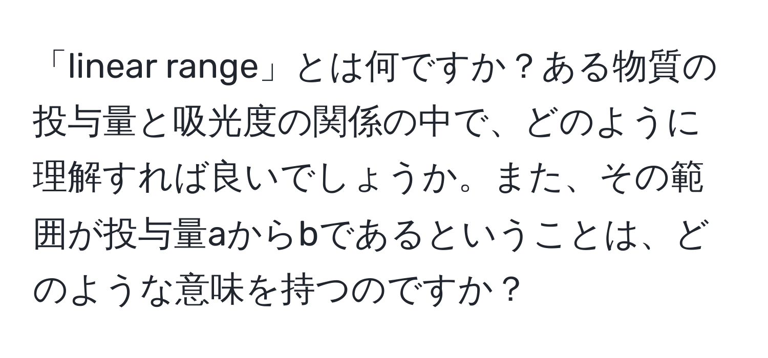 「linear range」とは何ですか？ある物質の投与量と吸光度の関係の中で、どのように理解すれば良いでしょうか。また、その範囲が投与量aからbであるということは、どのような意味を持つのですか？