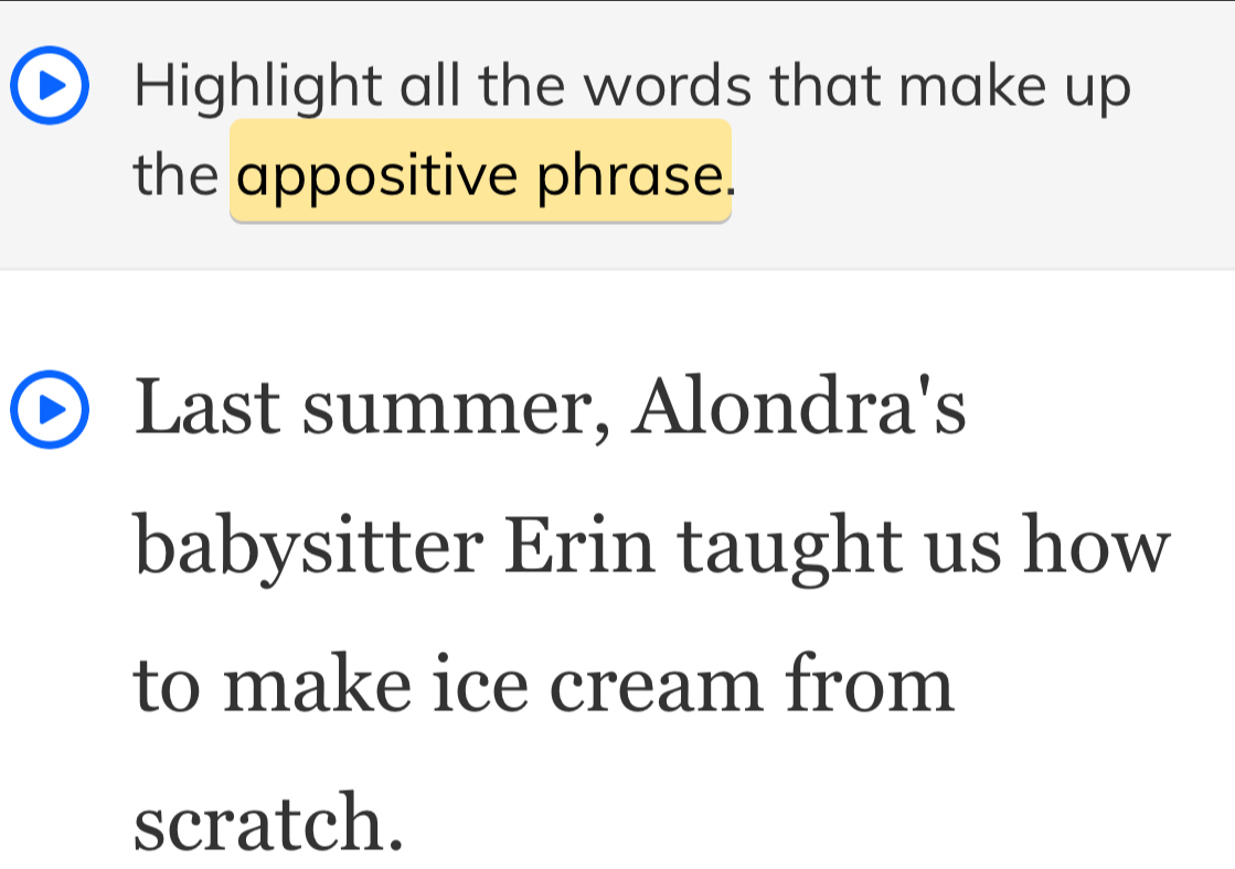 Highlight all the words that make up 
the appositive phrase. 
Last summer, Alondra's 
babysitter Erin taught us how 
to make ice cream from 
scratch.