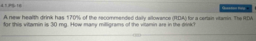 4.1.PS-16 Question Help 
A new health drink has 170% of the recommended daily allowance (RDA) for a certain vitamin. The RDA 
for this vitamin is 30 mg. How many milligrams of the vitamin are in the drink?