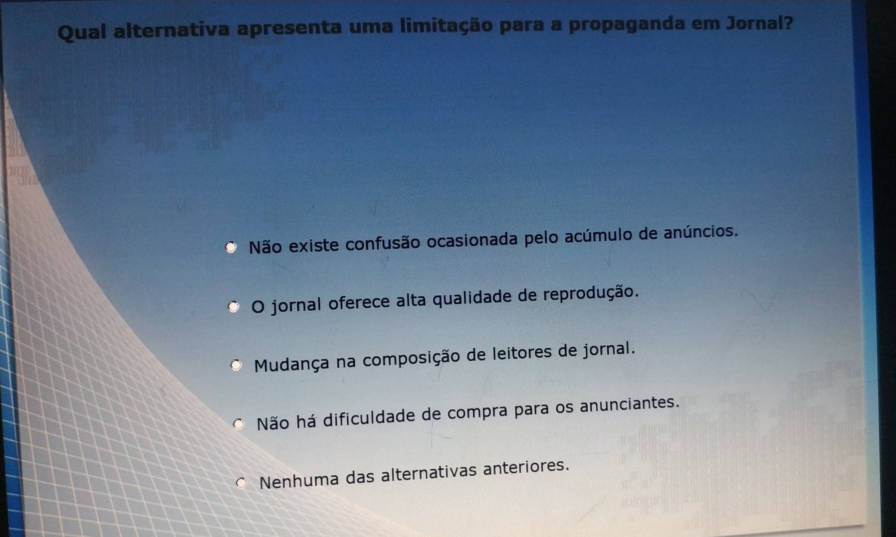 Qual alternativa apresenta uma limitação para a propaganda em Jornal?
Não existe confusão ocasionada pelo acúmulo de anúncios.
O jornal oferece alta qualidade de reprodução.
Mudança na composição de leitores de jornal.
Não há dificuldade de compra para os anunciantes.
Nenhuma das alternativas anteriores.