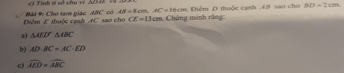 Tính tỉ số chu vi △ DAE va 
Bài 9: Cho tam giác ABC có AB=8cm, AC=16cm. Điểm D thuộc cạnh AB sao cho BD=2cm. 
Điểm E thuộc cạnh AC sao cho CE=13cm. Chứng minh rằng: 
a) △ AED''△ ABC
b) AD· BC=AC· ED
c) widehat AED=widehat ABC