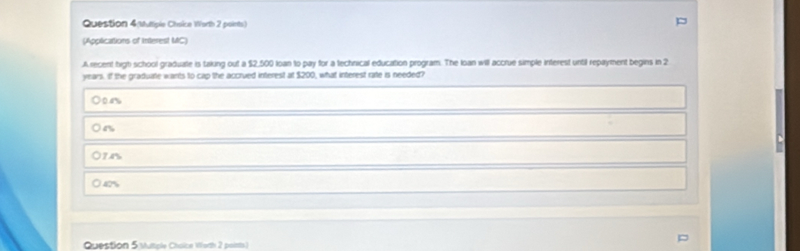 Question 4(Muttiple Choice Worth 2 points)
(Applications of Interest MC)
Arecent high school graduate is taking out a $2,500 loan to pay for a technical education program. The loan will accrue simple interest until repayment begins in 2
years. If the graduate wants to cap the accrued interest at $200, what interest rate is needed?
O0a %
) 4%
74%
40%
Question 5 Multiple Cholce Worth 2 points