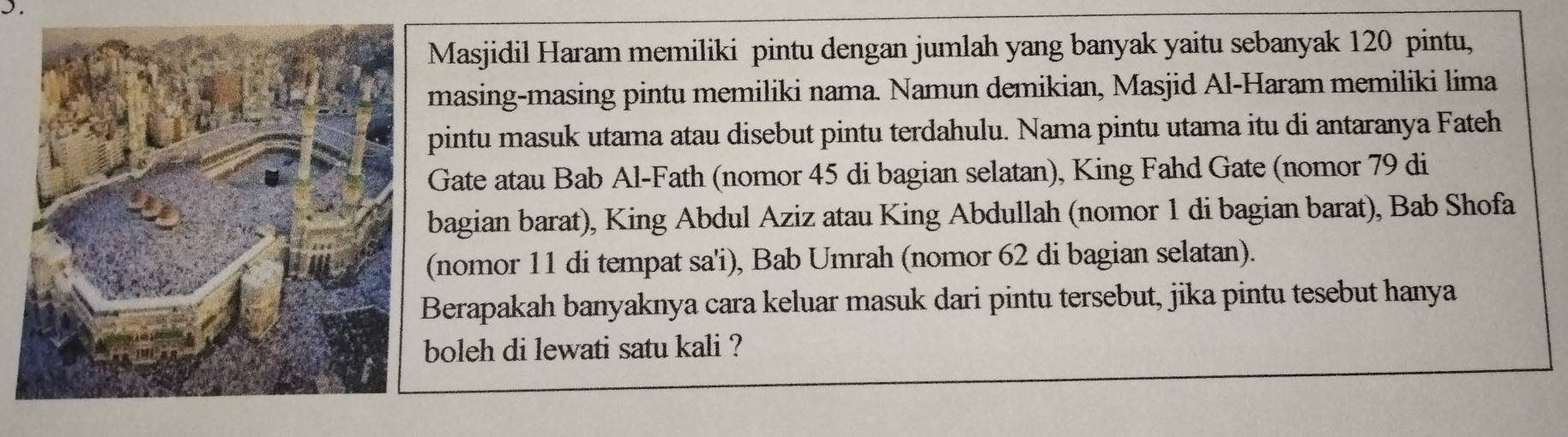 Masjidil Haram memiliki pintu dengan jumlah yang banyak yaitu sebanyak 120 pintu, 
masing-masing pintu memiliki nama. Namun demikian, Masjid Al-Haram memiliki lima 
pintu masuk utama atau disebut pintu terdahulu. Nama pintu utama itu di antaranya Fateh 
Gate atau Bab Al-Fath (nomor 45 di bagian selatan), King Fahd Gate (nomor 79 di 
bagian barat), King Abdul Aziz atau King Abdullah (nomor 1 di bagian barat), Bab Shofa 
(nomor 11 di tempat sa'i), Bab Umrah (nomor 62 di bagian selatan). 
erapakah banyaknya cara keluar masuk dari pintu tersebut, jika pintu tesebut hanya 
boleh di lewati satu kali ?