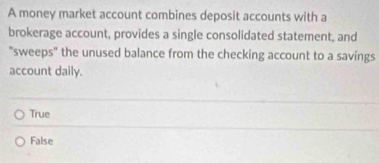 A money market account combines deposit accounts with a
brokerage account, provides a single consolidated statement, and
"sweeps" the unused balance from the checking account to a savings
account daily.
True
False