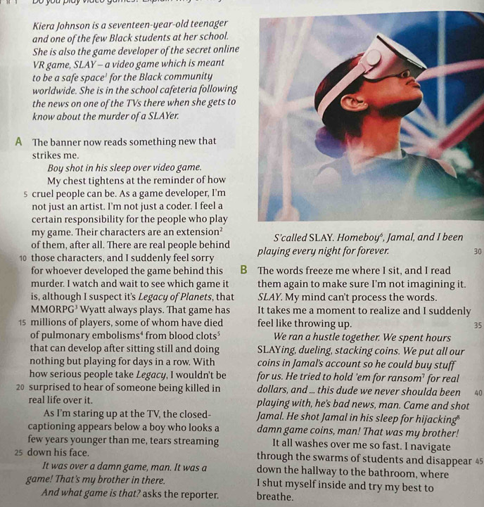 Do you piay
Kiera Johnson is a seventeen-year-old teenager
and one of the few Black students at her school.
She is also the game developer of the secret online
VR game, SLAY - a video game which is meant
to be a safe space' for the Black community
worldwide. She is in the school cafeteria following
the news on one of the TVs there when she gets to
know about the murder of a SLAYer.
A The banner now reads something new that
strikes me.
Boy shot in his sleep over video game.
My chest tightens at the reminder of how
5 cruel people can be. As a game developer, I’m
not just an artist. I’m not just a coder. I feel a
certain responsibility for the people who play
my game. Their characters are an extension²
of them, after all. There are real people behind S’called SLAY. Homeboy⁴, Jamal, and I been
10 those characters, and I suddenly feel sorry playing every night for forever.
30
for whoever developed the game behind this B The words freeze me where I sit, and I read
murder. I watch and wait to see which game it them again to make sure I’m not imagining it.
is, although I suspect it's Legacy of Planets, that SLAY. My mind can't process the words.
MMORPG³ Wyatt always plays. That game has It takes me a moment to realize and I suddenly
15 millions of players, some of whom have died feel like throwing up. 35
of pulmonary embolisms⁴ from blood clots$ We ran a hustle together. We spent hours
that can develop after sitting still and doing SLAYing, dueling, stacking coins. We put all our
nothing but playing for days in a row. With coins in Jamal's account so he could buy stuff
how serious people take Legacy, I wouldn't be for us. He tried to hold ’em for ransom’ for real
20 surprised to hear of someone being killed in dollars, and ... this dude we never shoulda been 40
real life over it. playing with, he's bad news, man. Came and shot
As I'm staring up at the TV, the closed- Jamal. He shot Jamal in his sleep for hijacking
captioning appears below a boy who looks a damn game coins, man! That was my brother!
few years younger than me, tears streaming It all washes over me so fast. I navigate
25 down his face. through the swarms of students and disappear 45
It was over a damn game, man. It was a down the hallway to the bathroom, where
game! That's my brother in there. I shut myself inside and try my best to
And what game is that? asks the reporter. breathe.
