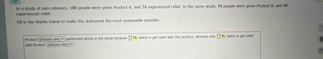 In a study of pain relievers, 100 people were given Product A, and 74 experienced relief. In the same study, 50 people were given Product B, and 40
experienced relief. 
Fill in the blanks below to make the statement the most reasonable possible. 
Product (choose one) ] performed worse in the study because □ % failed to get relief with this product, whereas only □ % failed to get relief 
with Product (choose one) ✔ .