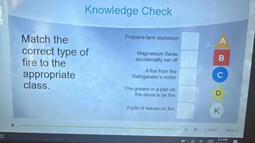 Knowledge Check
Propane tank explosion
Match the A
correct type of Magnesium flares
fire to the
accidentally set off
B
A fire from the
appropriate Refrigerator's motor
C
class. The grease in a pan on
the stove is on fire
D
A pile of leaves on fire
K
くDOEV NEXT>