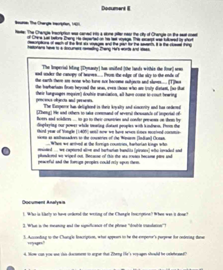 Document E 
Beurse The Changla inscrtption, 1431. 
Naile: The Changle inscription was carved into a stone piltar near the city of Changle on the east coast 
of China just belone Zheng He departed on his last voyage. This excerpt was fullowed by short 
descriptions of each of the first six voyages and the plan for the seventh. It is the clossst thing 
histortans have to a document rewealing Zhang He's words and kleas. 
The Imperial Ming [Dynasty] has unifed [the lands within the four] seas 
aad under the canopy of heaven... Prom the edge of the sky to the ends of 
the earth there are none who have not become subjects and slaves.... [T]hus 
the barbarians from beyond the seas, even those who are truly distant, [so that 
their languages require) double translation, all have come to court bearing 
precious objects and presents. 
The Emperor has delighted in their loyalty and sincerity and has ordered 
[Zheng] He and others to take command of several thousands of imperial of- 
fcers and soldiers .... to go to their countries and confer presents on them by 
displaying our power while treating distant peoples with kindness. From the 
third year of Yongle [ 1405 ] until now we have seven times received commis- 
sions as ambassadows to the countries of the Western [Indian] Ocean. 
_When we arrived at the foreign countries, harbarian kings who 
resisted .... we captored alive and barbarian bandits [pirates] who invaded and 
plundered we wiped out. Because of this the sea routes became pare and 
peaceful and the foreign peoples could rely upon them. 
Document Analyais 
1. Who is likely to have ordered the writing of the Changle Inscription? When was it done? 
2. What is the meaning and the significance of the phrase 'double trandation''? 
3. According to the Changle Inscription, what appears to he the emperor's purpose for ordering these 
voyages? 
4. How can you use this document to argue that Zheng He's voyages should be celehrated?