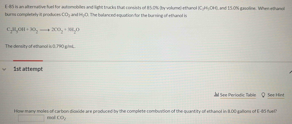 E-85 is an alternative fuel for automobiles and light trucks that consists of 85.0% (by volume) ethanol (C_2H_5OH) , and 15.0% gasoline. When ethanol 
burns completely it produces CO_2 and H_2O. The balanced equation for the burning of ethanol is
C_2H_5OH+3O_2to 2CO_2+3H_2O
The density of ethanol is 0.790 g/mL. 
1st attempt 
See Periodic Table See Hint 
How many moles of carbon dioxide are produced by the complete combustion of the quantity of ethanol in 8.00 gallons of E-85 fuel?
□ mol CO_2