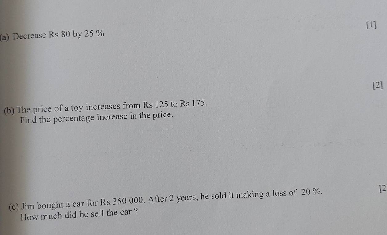 [1] 
(a) Decrease Rs 80 by 25 %
[2] 
(b) The price of a toy increases from Rs 125 to Rs 175. 
Find the percentage increase in the price. 
(c) Jim bought a car for Rs 350 000. After 2 years, he sold it making a loss of 20 %. 
[2 
How much did he sell the car ?