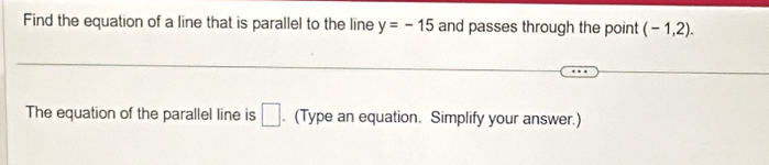 Find the equation of a line that is parallel to the line y=-15 and passes through the point (-1,2). 
The equation of the parallel line is □ . (Type an equation. Simplify your answer.)