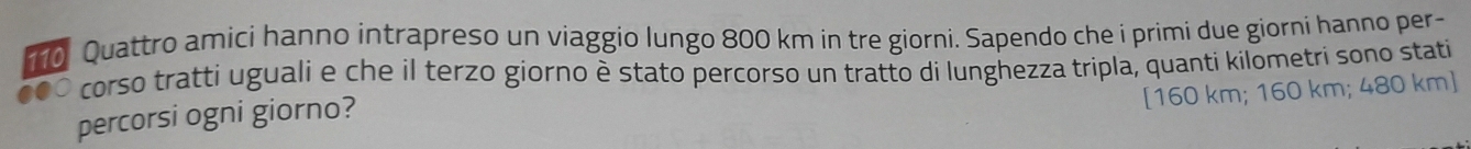 Quattro amici hanno intrapreso un viaggio lungo 800 km in tre giorni. Sapendo che i primi due giorni hanno per- 
corso tratti uguali e che il terzo giorno è stato percorso un tratto di lunghezza tripla, quanti kilometri sono stati 
[ 160 km; 160 km; 480 km ] 
percorsi ogni giorno?