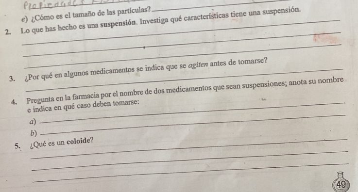 ¿Cómo es el tamaño de las partículas? 
_ 
2. Lo que has hecho es una suspensión. Investiga qué características tiene una suspensión. 
_ 
_ 
3. ¿Por qué en algunos medicamentos se indica que se agiten antes de tomarse? 
4. Pregunta en la farmacia por el nombre de dos medicamentos que sean suspensiones; anota su nombre 
e indica en qué caso deben tomarse: 
a) 
_ 
_ 
b) 
_ 
5. ¿Qué es un coloide? 
_ 
49