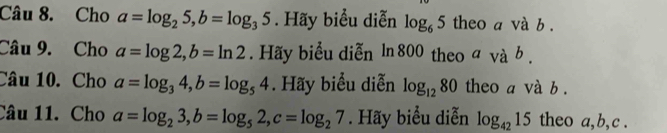 Cho a=log _25, b=log _35. Hãy biểu diễn log _65 theo a và b. 
Câu 9. Cho a=log 2, b=ln 2. Hãy biểu diễn ln 800 theo avab. 
Câu 10. Cho a=log _34, b=log _54. Hãy biểu diễn log _1280 theo a và b. 
Câu 11. Cho a=log _23, b=log _52, c=log _27. Hãy biểu diễn log _4215 theo a, b, c.