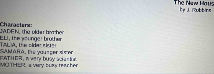 The New Hous
by J. Robbins
Characters:
JADEN, the older brother
ELI, the younger brother
TALIA, the older sister
SAMARA, the younger sister
FATHER, a very busy scientist
MOTHER, a very busy teacher